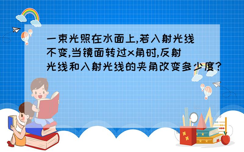 一束光照在水面上,若入射光线不变,当镜面转过x角时,反射光线和入射光线的夹角改变多少度?