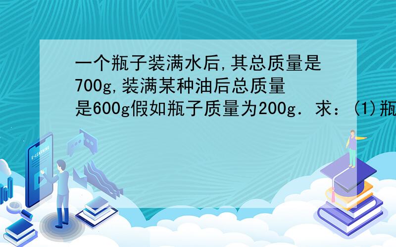 一个瓶子装满水后,其总质量是700g,装满某种油后总质量是600g假如瓶子质量为200g．求：(1)瓶子的容积；(2)这种油的密度