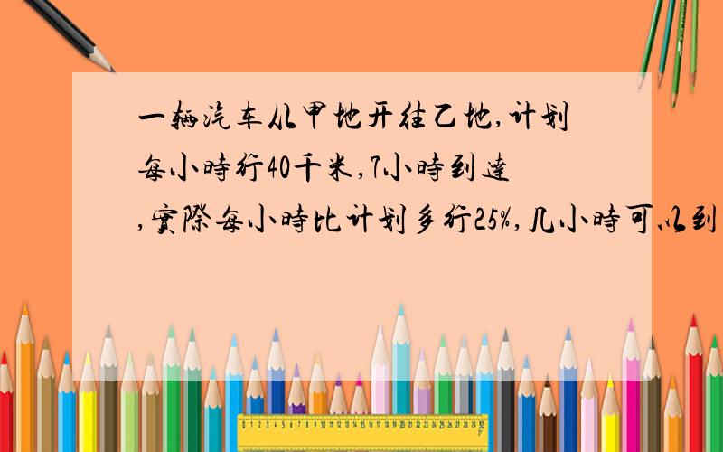 一辆汽车从甲地开往乙地,计划每小时行40千米,7小时到达,实际每小时比计划多行25%,几小时可以到达乙地