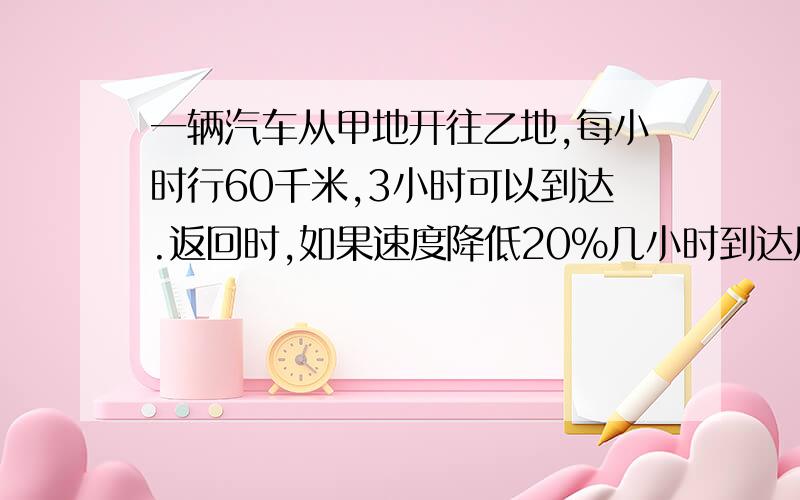 一辆汽车从甲地开往乙地,每小时行60千米,3小时可以到达.返回时,如果速度降低20％几小时到达用比例解