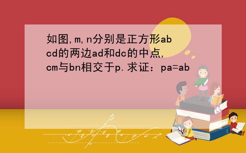 如图,m,n分别是正方形abcd的两边ad和dc的中点,cm与bn相交于p.求证：pa=ab