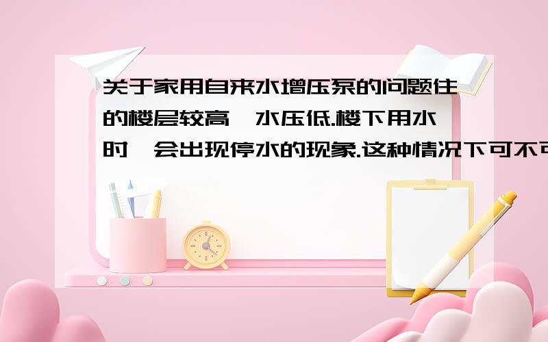 关于家用自来水增压泵的问题住的楼层较高,水压低.楼下用水时,会出现停水的现象.这种情况下可不可以在室内装个普通的家庭用的增压泵?主要是担心忽然停水,增压泵会不会很容易坏?