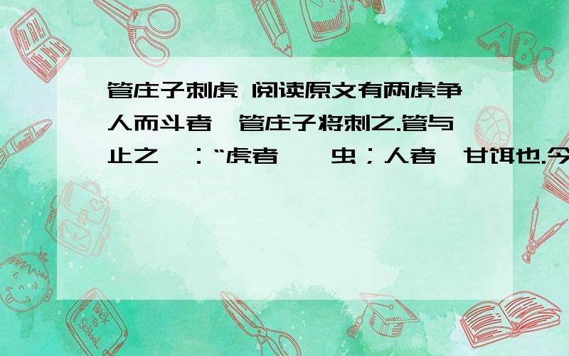 管庄子刺虎 阅读原文有两虎争人而斗者,管庄子将刺之.管与止之曰：“虎者,戾虫；人者,甘饵也.今两虎争人而斗,小者必死,大者必伤.子待伤虎而刺之,则是一举而兼两虎也.无刺一虎之劳,而有