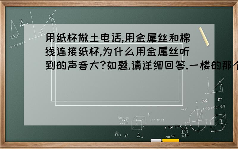 用纸杯做土电话,用金属丝和棉线连接纸杯,为什么用金属丝听到的声音大?如题,请详细回答.一楼的那个你别又来误人子弟了，告诉你肯定是金属。估计莫初中还没毕业吧，还来可笑地举个例