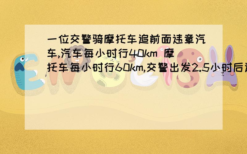 一位交警骑摩托车追前面违章汽车,汽车每小时行40km 摩托车每小时行60km,交警出发2.5小时后追上汽车,汽车比摩托车早出发几小时?