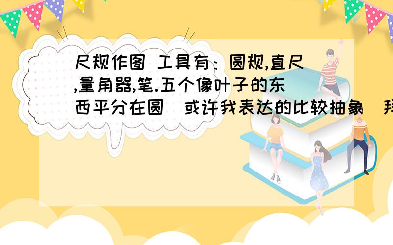 尺规作图 工具有：圆规,直尺,量角器,笔.五个像叶子的东西平分在圆（或许我表达的比较抽象）拜托大家!这是好几年前有个叔叔告诉我的 ,现在只知道大概做法 或许是个提示 ：先过画（360除