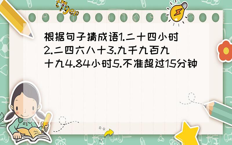 根据句子猜成语1.二十四小时2.二四六八十3.九千九百九十九4.84小时5.不准超过15分钟