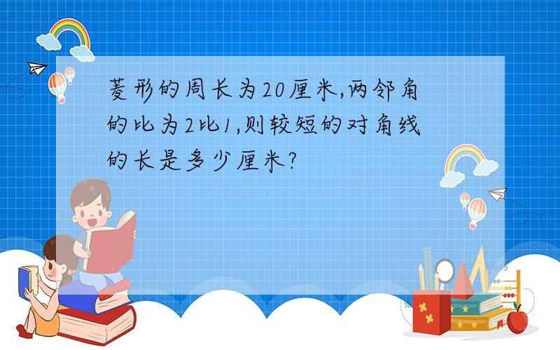 菱形的周长为20厘米,两邻角的比为2比1,则较短的对角线的长是多少厘米?