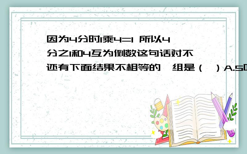 因为4分时1乘4=1 所以4分之1和4互为倒数这句话对不还有下面结果不相等的一组是（ ）A.5吨的8分之1和1吨的8分之5B.1米的3分之2和2米的2分之1C.60米的3分之1和80米的4分之1D.4乘4分之1个8乘8分之1