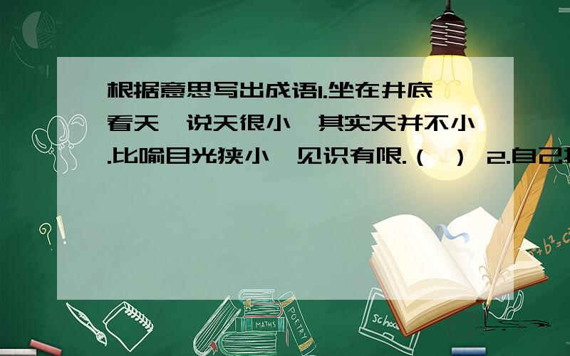 根据意思写出成语1.坐在井底看天,说天很小,其实天并不小.比喻目光狭小,见识有限.（ ） 2.自己控制不住自己的感情.（ ）3.不放过一分一秒的时间.（ ）4.做了一件事,能得到两种好处.（ ）5.