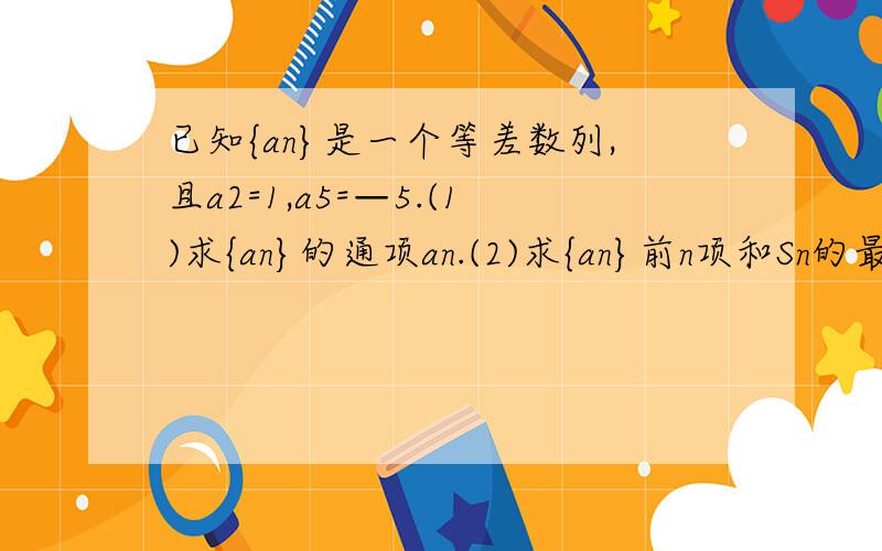 已知{an}是一个等差数列,且a2=1,a5=—5.(1)求{an}的通项an.(2)求{an}前n项和Sn的最大值.