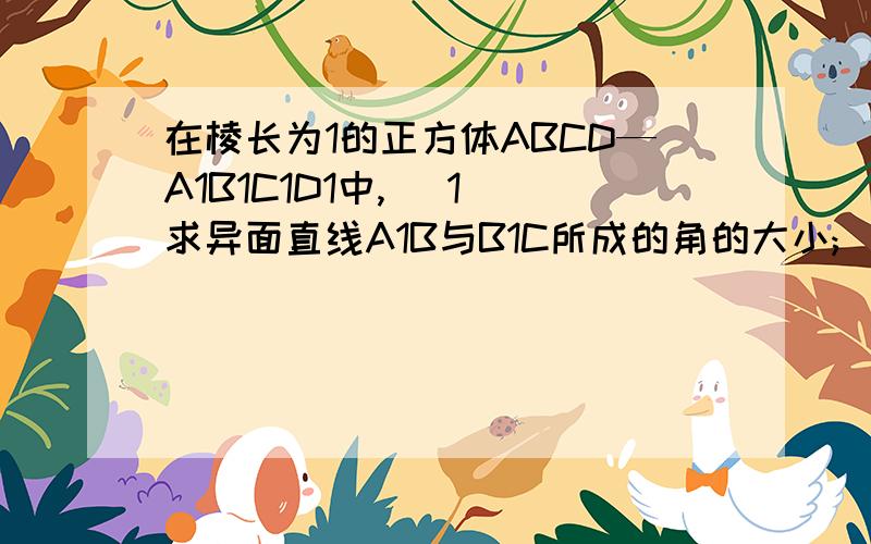 在棱长为1的正方体ABCD—A1B1C1D1中, (1)求异面直线A1B与B1C所成的角的大小; (2)求直线A1B与平面BB1D1D所成的角; (3)求二面角A—BD—A1的正切值; (4)求证:BD//平面CB1D1;（5）求证：直线AC1⊥平面A1BD(6)求