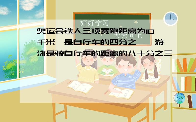 奥运会铁人三项赛跑距离为10千米,是自行车的四分之一,游泳是骑自行车的距离的八十分之三