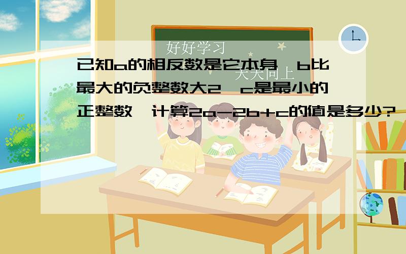 已知a的相反数是它本身,b比最大的负整数大2,c是最小的正整数,计算2a-2b+c的值是多少?