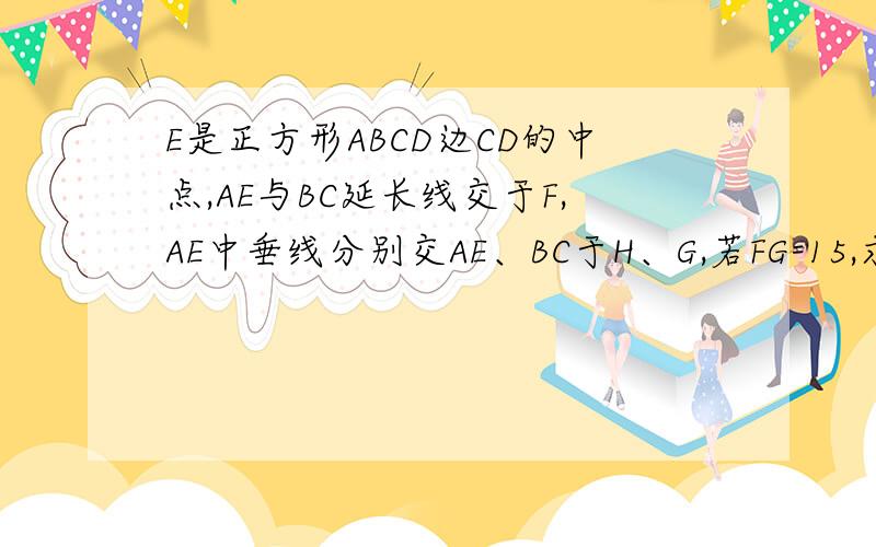 E是正方形ABCD边CD的中点,AE与BC延长线交于F,AE中垂线分别交AE、BC于H、G,若FG=15,求S正方形面积只有算式不要 要证明相似全等什么的 因为图没有 别的问题有图 把那个图向右转90度