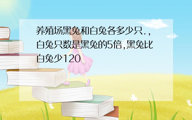 养殖场黑兔和白兔各多少只.,白兔只数是黑兔的5倍,黑兔比白兔少120