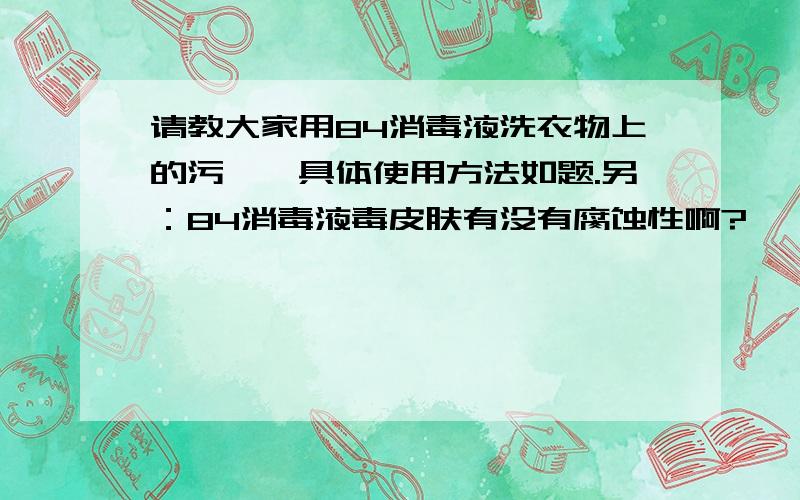 请教大家用84消毒液洗衣物上的污渍,具体使用方法如题.另：84消毒液毒皮肤有没有腐蚀性啊?