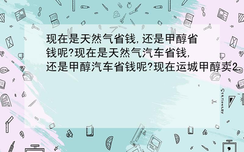 现在是天然气省钱,还是甲醇省钱呢?现在是天然气汽车省钱,还是甲醇汽车省钱呢?现在运城甲醇卖2.5元/升,M85甲醇汽油卖3.36元/升,天然气卖4.3/立方.