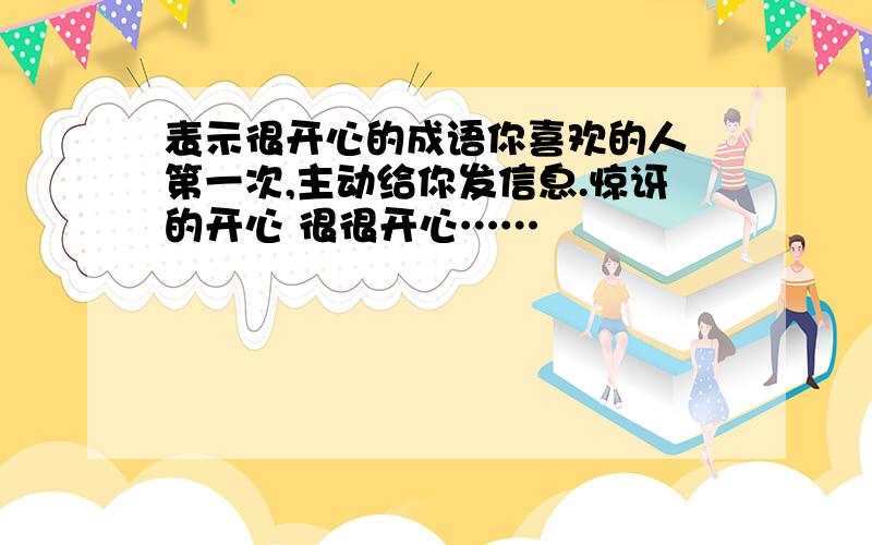 表示很开心的成语你喜欢的人 第一次,主动给你发信息.惊讶的开心 很很开心……