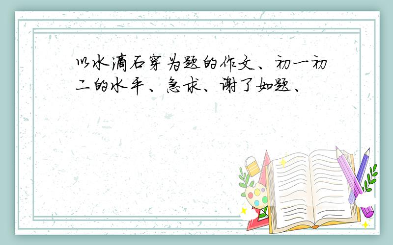 以水滴石穿为题的作文、初一初二的水平、急求、谢了如题、