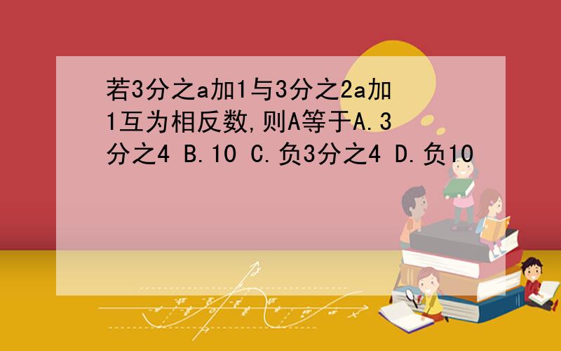 若3分之a加1与3分之2a加1互为相反数,则A等于A.3分之4 B.10 C.负3分之4 D.负10