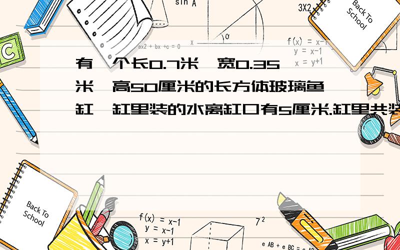 有一个长0.7米、宽0.35米、高50厘米的长方体玻璃鱼缸,缸里装的水离缸口有5厘米.缸里共装有水多少升?