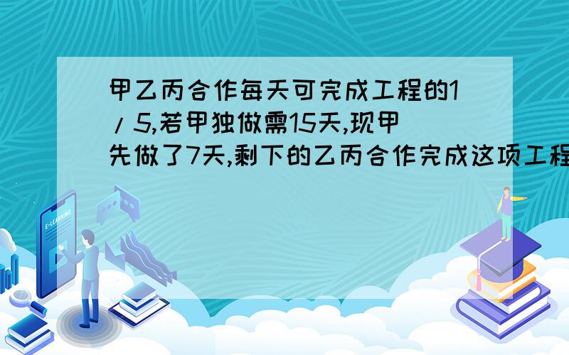 甲乙丙合作每天可完成工程的1/5,若甲独做需15天,现甲先做了7天,剩下的乙丙合作完成这项工程还需几天