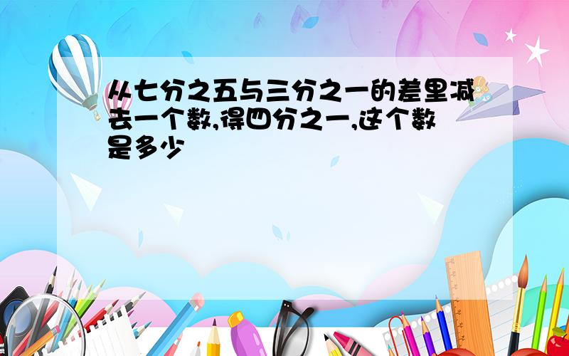 从七分之五与三分之一的差里减去一个数,得四分之一,这个数是多少