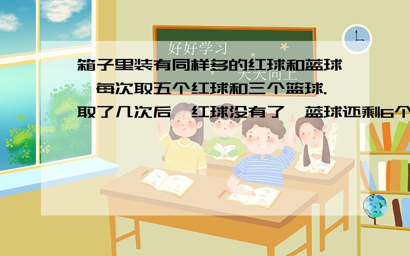 箱子里装有同样多的红球和蓝球,每次取五个红球和三个篮球.取了几次后,红球没有了,蓝球还剩6个,一共取了几次?原来红球有多少个?请解答并列出方程,