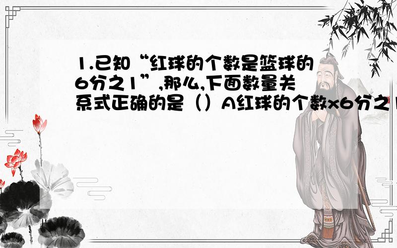 1.已知“红球的个数是篮球的6分之1”,那么,下面数量关系式正确的是（）A红球的个数x6分之1=篮球的个数 B 红球的个数×6分之5=篮球的个数 C 篮球的个数×6分之1=红球的个数 2..把棱长是8厘米