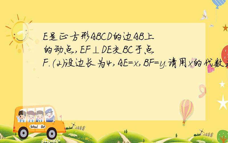 E是正方形ABCD的边AB上的动点,EF⊥DE交BC于点F.（2）设边长为4,AE=x,BF=y.请用x的代数式表示y.在条件（2）下,当E点在AB上运动到什么位置时,△ADE与△DEF相似.