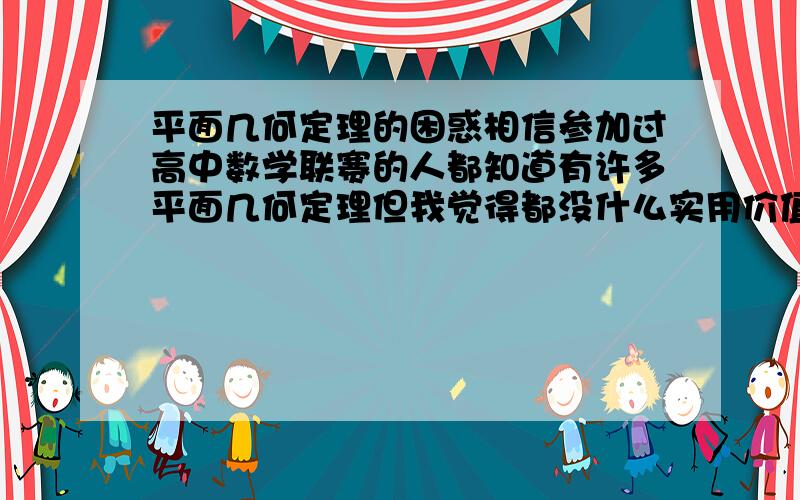 平面几何定理的困惑相信参加过高中数学联赛的人都知道有许多平面几何定理但我觉得都没什么实用价值,有的书竟然说托勒密定理很轻盈?（不过想出来的人确实厉害）我看是在是笨重的可