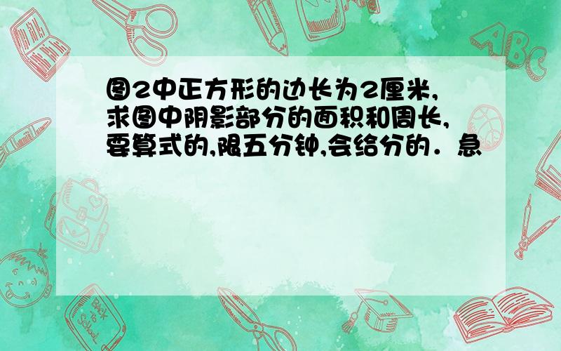 图2中正方形的边长为2厘米,求图中阴影部分的面积和周长,要算式的,限五分钟,会给分的．急