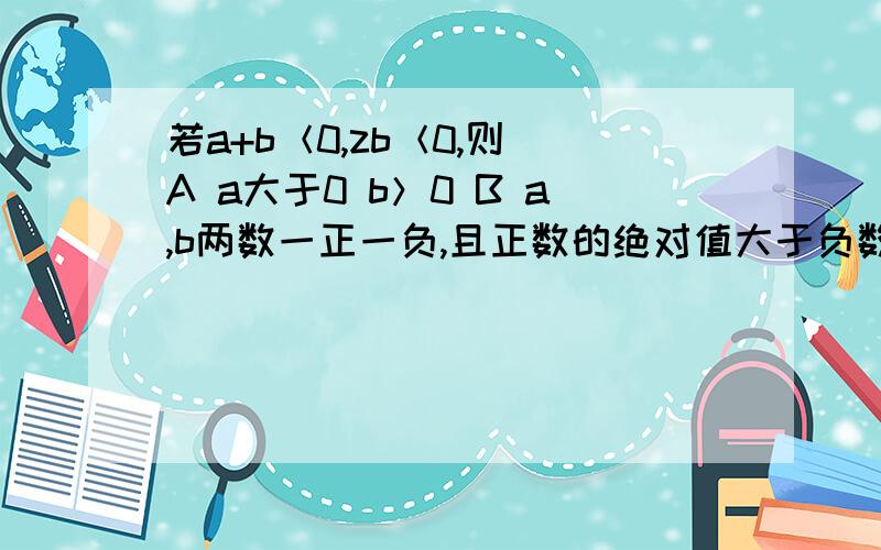 若a+b＜0,zb＜0,则 A a大于0 b＞0 B a,b两数一正一负,且正数的绝对值大于负数的绝对值C a小于0 b＜0D ab小数一正一负,且负数的绝对值大于正数的绝对值