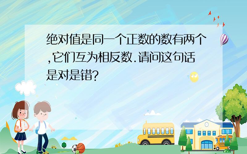 绝对值是同一个正数的数有两个,它们互为相反数.请问这句话是对是错?