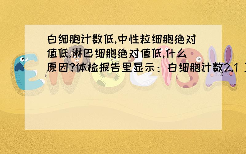 白细胞计数低,中性粒细胞绝对值低,淋巴细胞绝对值低,什么原因?体检报告里显示：白细胞计数2.1 正常范围（4--10）中性粒细胞绝对值低 1 正常范围（1.2-6.79）淋巴细胞绝对值低 0.9 正常范围