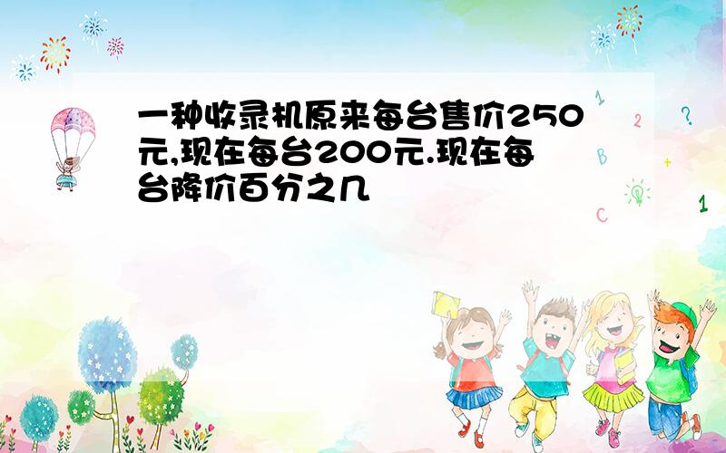 一种收录机原来每台售价250元,现在每台200元.现在每台降价百分之几