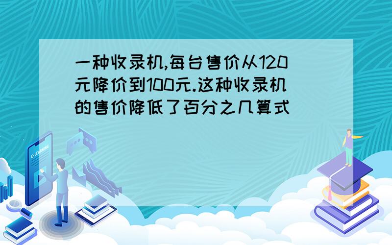 一种收录机,每台售价从120元降价到100元.这种收录机的售价降低了百分之几算式