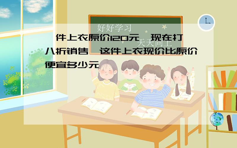 一件上衣原价120元,现在打八折销售,这件上衣现价比原价便宜多少元