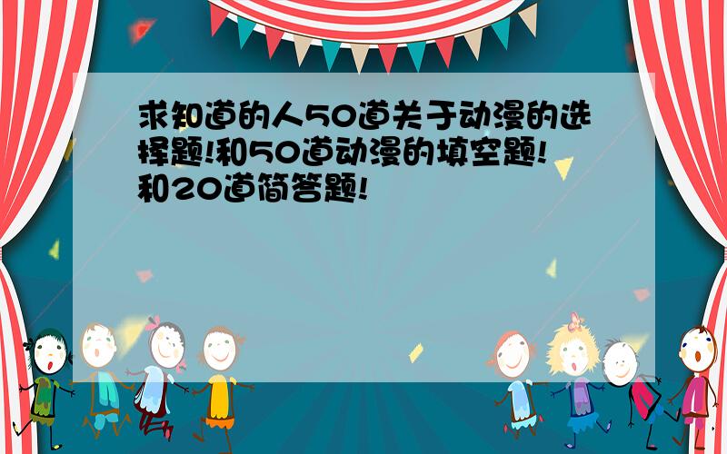 求知道的人50道关于动漫的选择题!和50道动漫的填空题!和20道简答题!