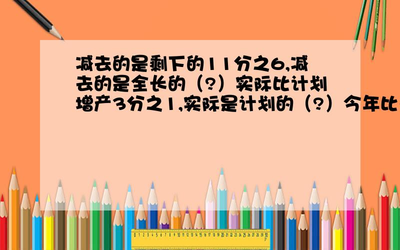 减去的是剩下的11分之6,减去的是全长的（?）实际比计划增产3分之1,实际是计划的（?）今年比去年节约5分之1今年是去年的（?）