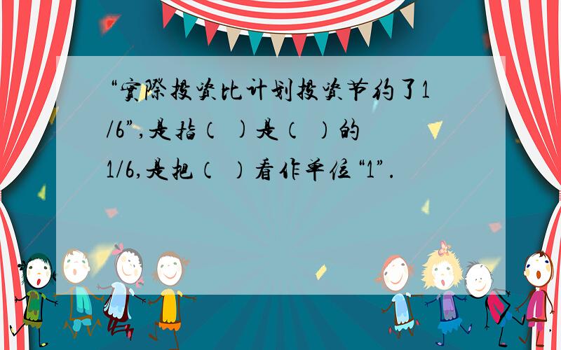 “实际投资比计划投资节约了1/6”,是指（ )是（ ）的1/6,是把（ ）看作单位“1”.