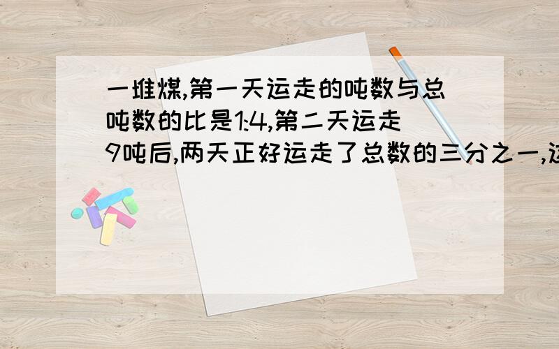 一堆煤,第一天运走的吨数与总吨数的比是1:4,第二天运走9吨后,两天正好运走了总数的三分之一,这堆煤