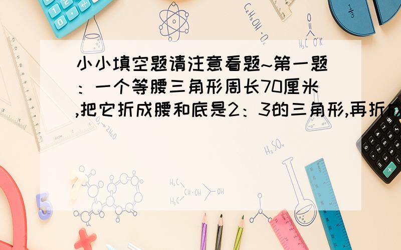 小小填空题请注意看题~第一题：一个等腰三角形周长70厘米,把它折成腰和底是2：3的三角形,再折成腰和底是3：2的三角形,这时的腰比原来的腰长（）厘米.(注意注意,这玩意儿“：”是“比号