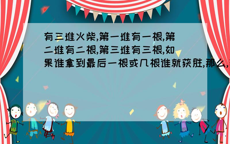 有三堆火柴,第一堆有一根,第二堆有二根,第三堆有三根,如果谁拿到最后一根或几根谁就获胜,那么,获胜有三堆火柴，第一堆有一根，第二堆有二根，第三堆有三根，如果谁拿到最后一根或几