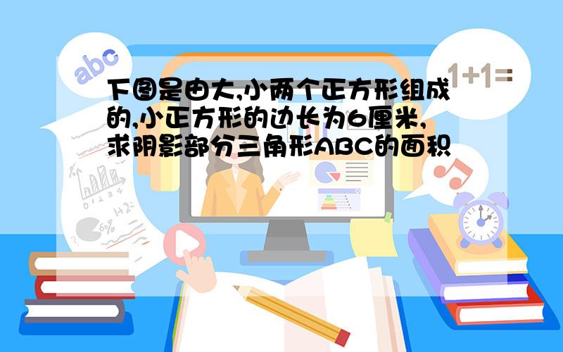 下图是由大,小两个正方形组成的,小正方形的边长为6厘米,求阴影部分三角形ABC的面积