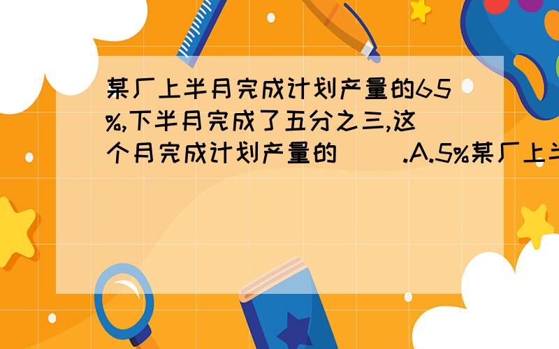 某厂上半月完成计划产量的65%,下半月完成了五分之三,这个月完成计划产量的（ ）.A.5%某厂上半月完成计划产量的65%,下半月完成了五分之三,这个月完成计划产量的（ ）.A.5% B.125% C.25% D.20%