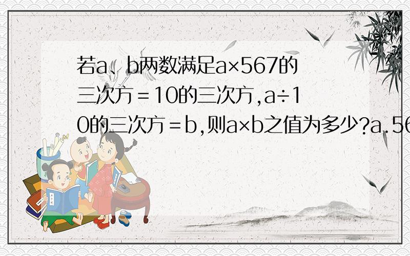 若a、b两数满足a×567的三次方＝10的三次方,a÷10的三次方＝b,则a×b之值为多少?a.567的九次方分之10的六次方b.567的九次方分之10的三次方c.567的六次方分之10的三次方d.567分之10