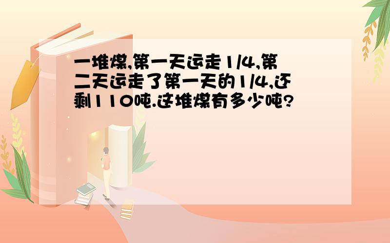 一堆煤,第一天运走1/4,第二天运走了第一天的1/4,还剩110吨.这堆煤有多少吨?