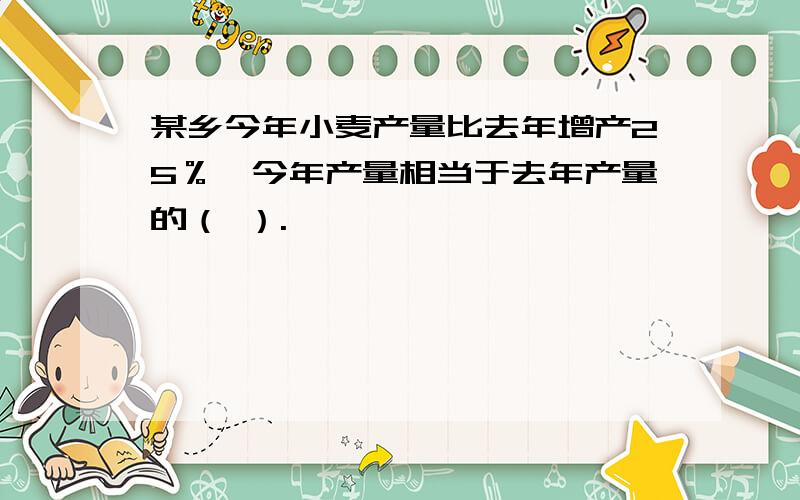 某乡今年小麦产量比去年增产25％,今年产量相当于去年产量的（ ）.